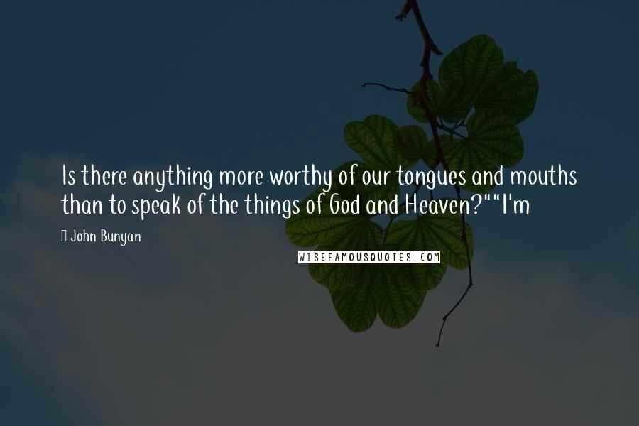 John Bunyan Quotes: Is there anything more worthy of our tongues and mouths than to speak of the things of God and Heaven?""I'm