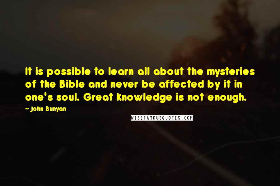 John Bunyan Quotes: It is possible to learn all about the mysteries of the Bible and never be affected by it in one's soul. Great knowledge is not enough.