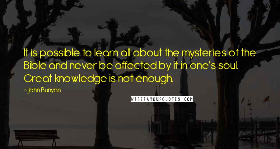 John Bunyan Quotes: It is possible to learn all about the mysteries of the Bible and never be affected by it in one's soul. Great knowledge is not enough.