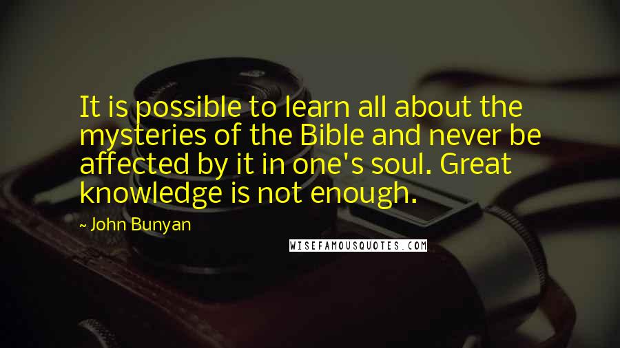 John Bunyan Quotes: It is possible to learn all about the mysteries of the Bible and never be affected by it in one's soul. Great knowledge is not enough.