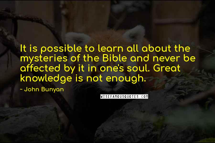 John Bunyan Quotes: It is possible to learn all about the mysteries of the Bible and never be affected by it in one's soul. Great knowledge is not enough.