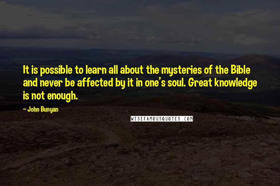 John Bunyan Quotes: It is possible to learn all about the mysteries of the Bible and never be affected by it in one's soul. Great knowledge is not enough.