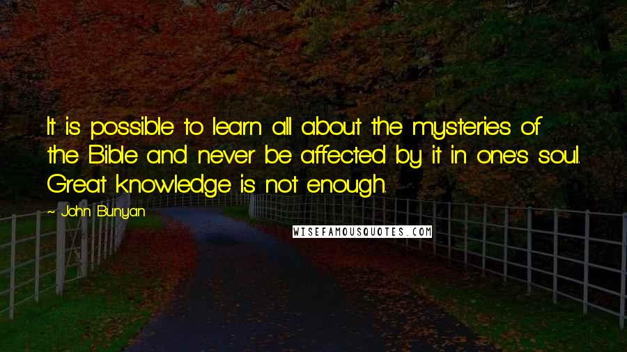 John Bunyan Quotes: It is possible to learn all about the mysteries of the Bible and never be affected by it in one's soul. Great knowledge is not enough.