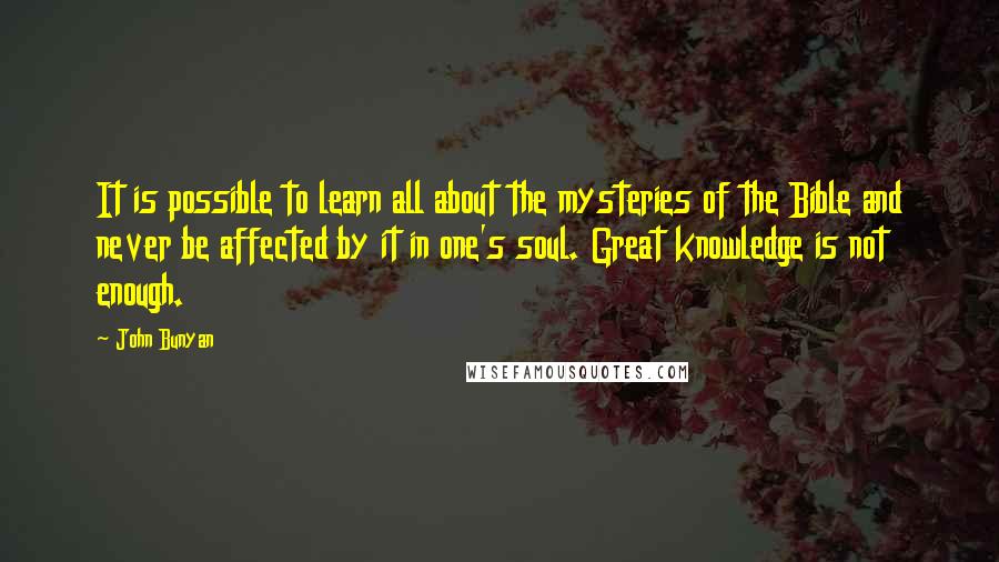 John Bunyan Quotes: It is possible to learn all about the mysteries of the Bible and never be affected by it in one's soul. Great knowledge is not enough.