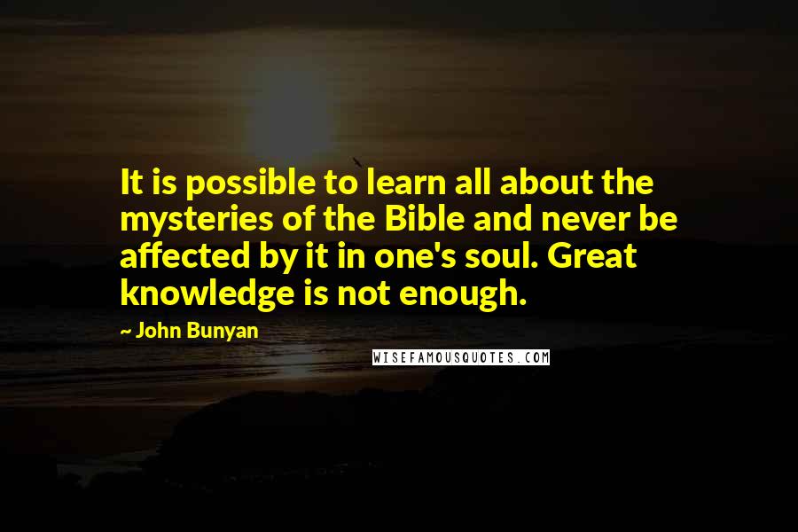 John Bunyan Quotes: It is possible to learn all about the mysteries of the Bible and never be affected by it in one's soul. Great knowledge is not enough.