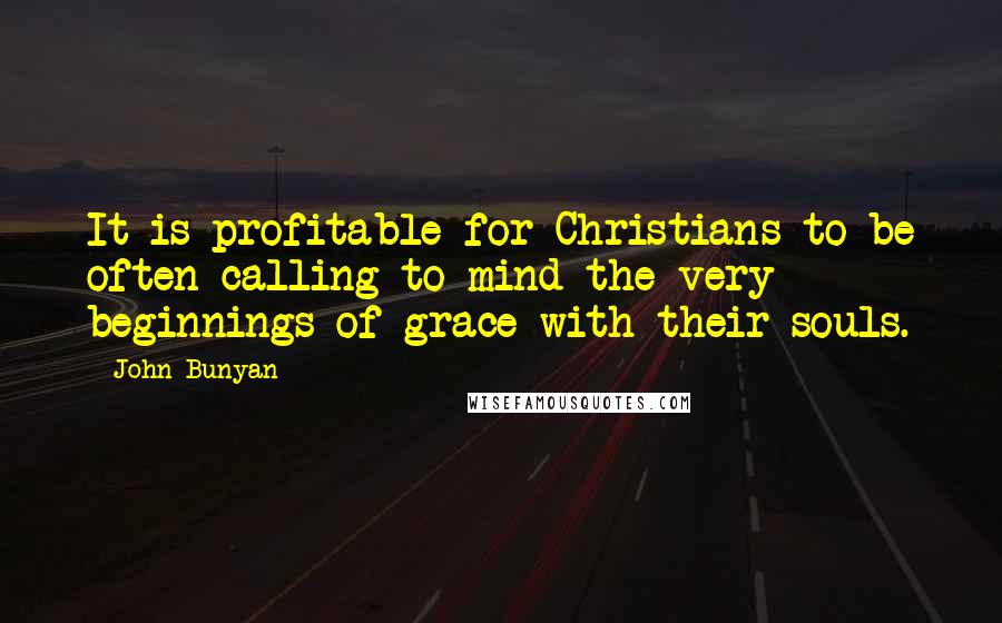John Bunyan Quotes: It is profitable for Christians to be often calling to mind the very beginnings of grace with their souls.