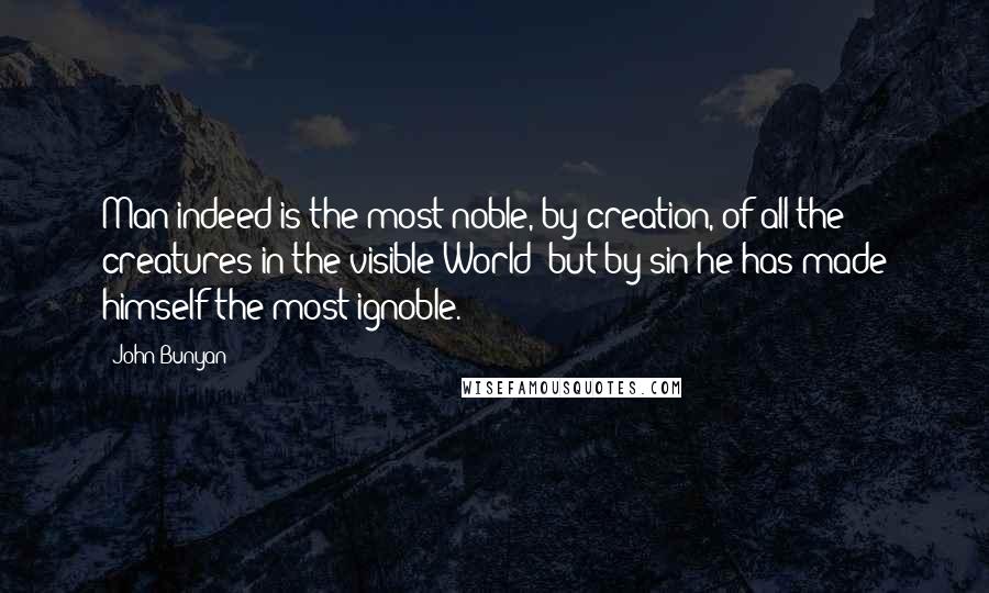 John Bunyan Quotes: Man indeed is the most noble, by creation, of all the creatures in the visible World; but by sin he has made himself the most ignoble.