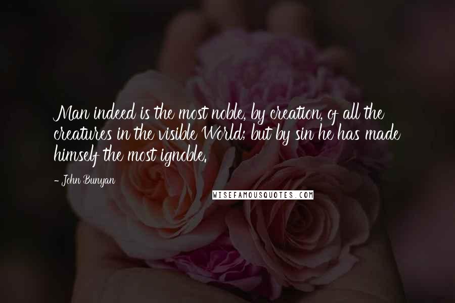 John Bunyan Quotes: Man indeed is the most noble, by creation, of all the creatures in the visible World; but by sin he has made himself the most ignoble.