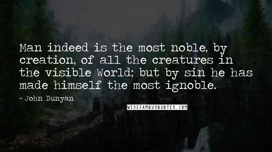 John Bunyan Quotes: Man indeed is the most noble, by creation, of all the creatures in the visible World; but by sin he has made himself the most ignoble.