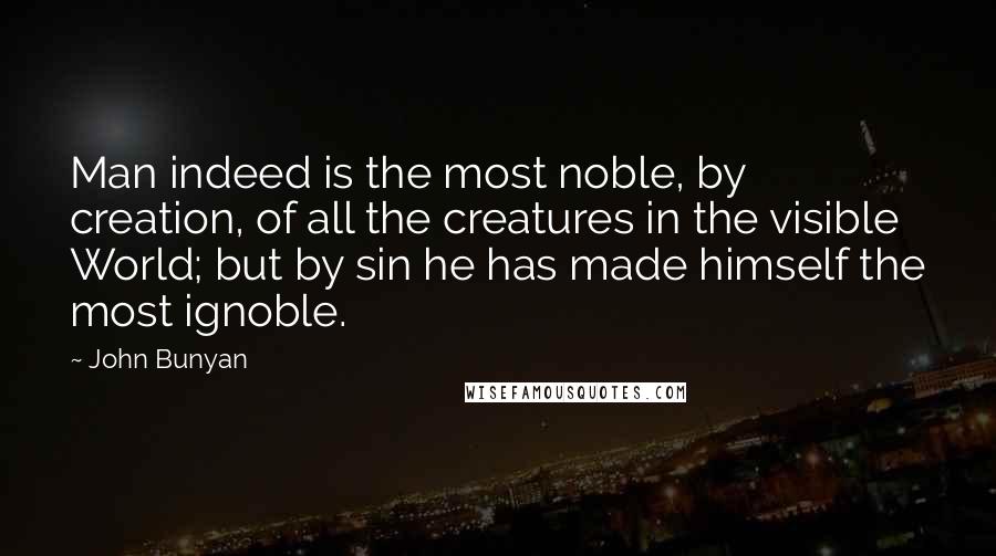 John Bunyan Quotes: Man indeed is the most noble, by creation, of all the creatures in the visible World; but by sin he has made himself the most ignoble.