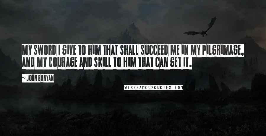 John Bunyan Quotes: My sword I give to him that shall succeed me in my pilgrimage, and my courage and skill to him that can get it.