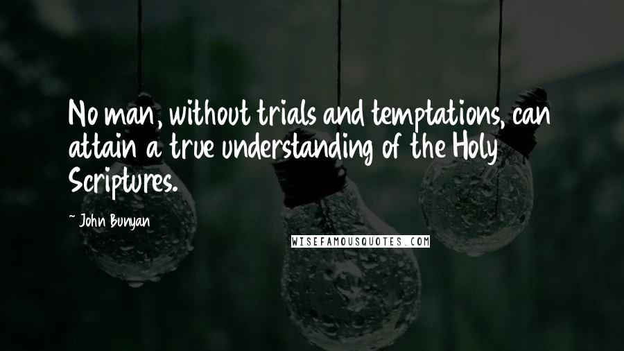 John Bunyan Quotes: No man, without trials and temptations, can attain a true understanding of the Holy Scriptures.