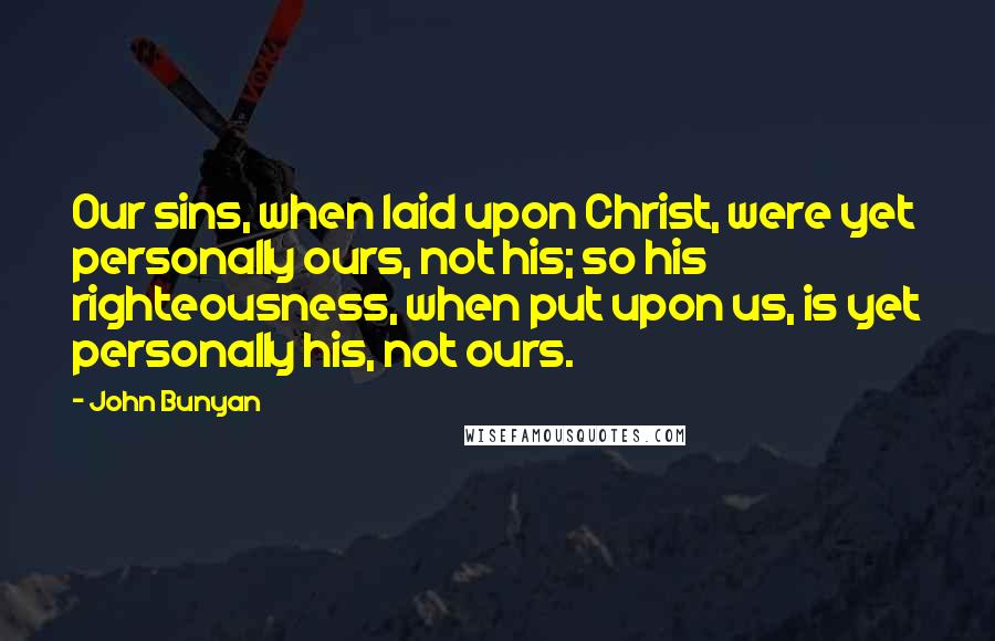 John Bunyan Quotes: Our sins, when laid upon Christ, were yet personally ours, not his; so his righteousness, when put upon us, is yet personally his, not ours.