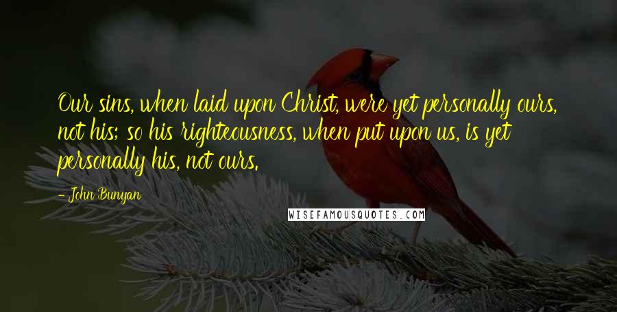 John Bunyan Quotes: Our sins, when laid upon Christ, were yet personally ours, not his; so his righteousness, when put upon us, is yet personally his, not ours.