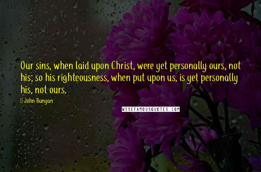 John Bunyan Quotes: Our sins, when laid upon Christ, were yet personally ours, not his; so his righteousness, when put upon us, is yet personally his, not ours.