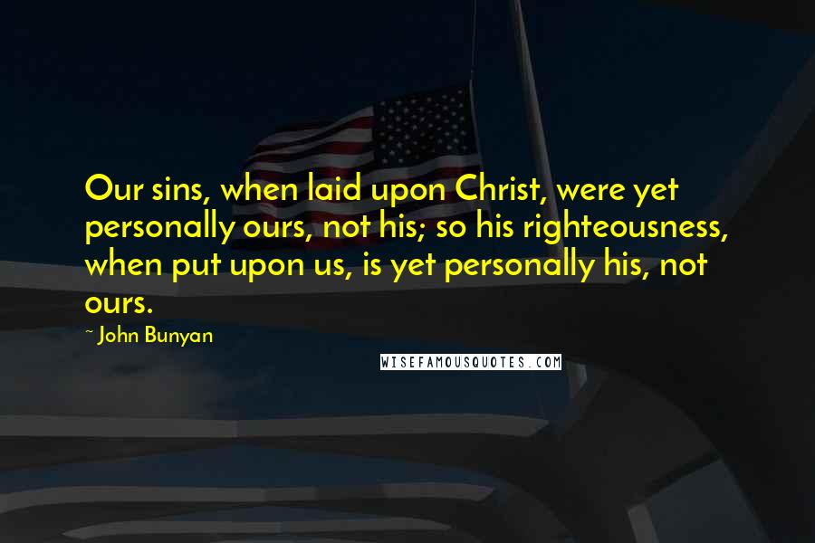 John Bunyan Quotes: Our sins, when laid upon Christ, were yet personally ours, not his; so his righteousness, when put upon us, is yet personally his, not ours.