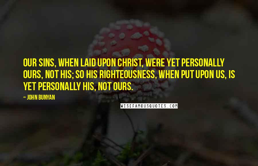 John Bunyan Quotes: Our sins, when laid upon Christ, were yet personally ours, not his; so his righteousness, when put upon us, is yet personally his, not ours.