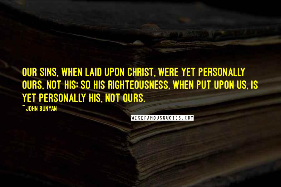 John Bunyan Quotes: Our sins, when laid upon Christ, were yet personally ours, not his; so his righteousness, when put upon us, is yet personally his, not ours.