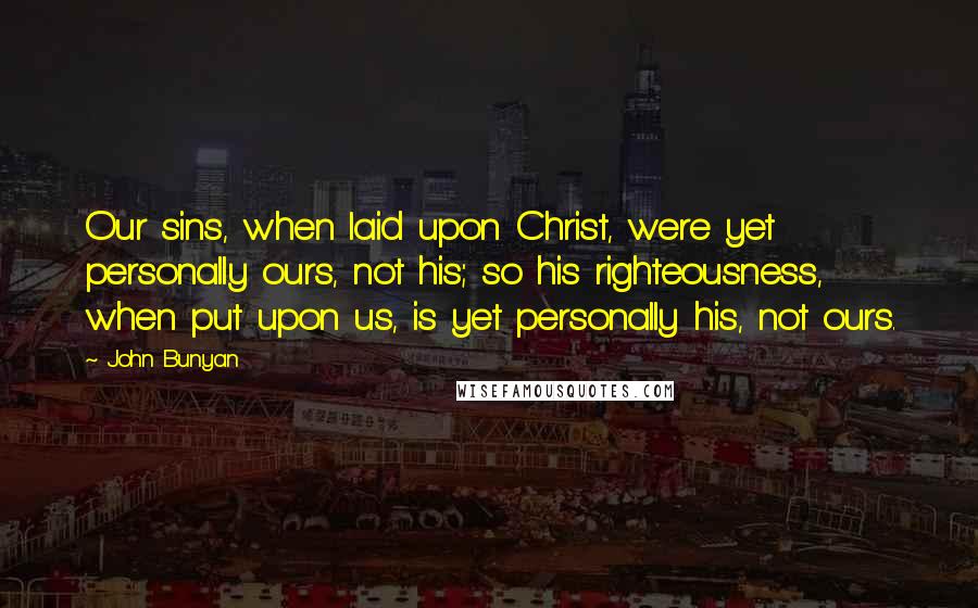 John Bunyan Quotes: Our sins, when laid upon Christ, were yet personally ours, not his; so his righteousness, when put upon us, is yet personally his, not ours.