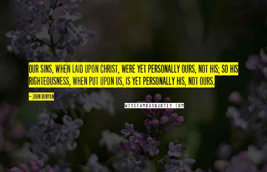 John Bunyan Quotes: Our sins, when laid upon Christ, were yet personally ours, not his; so his righteousness, when put upon us, is yet personally his, not ours.