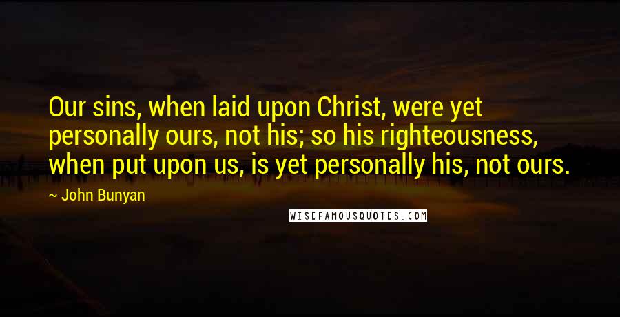 John Bunyan Quotes: Our sins, when laid upon Christ, were yet personally ours, not his; so his righteousness, when put upon us, is yet personally his, not ours.