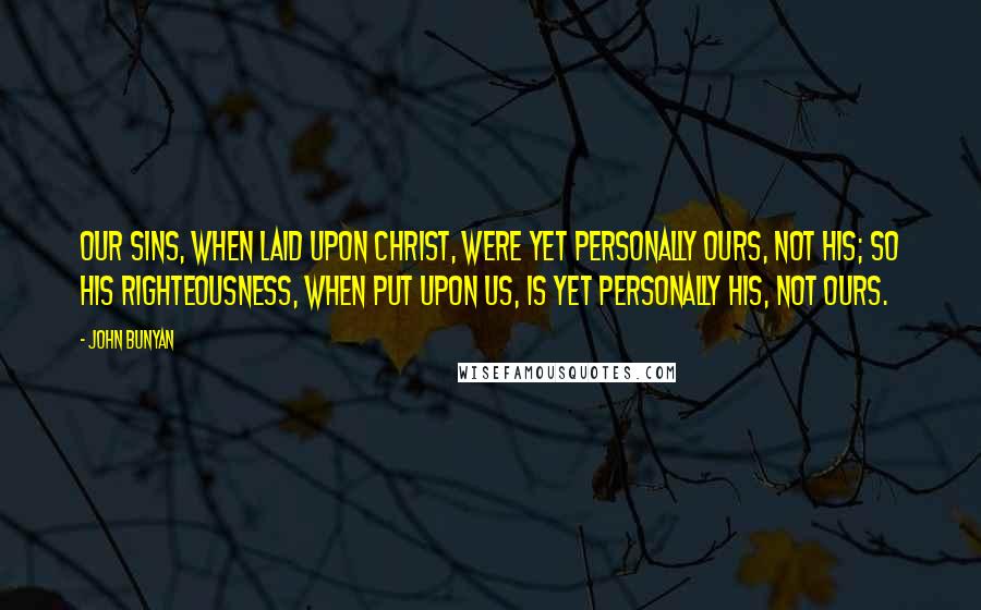 John Bunyan Quotes: Our sins, when laid upon Christ, were yet personally ours, not his; so his righteousness, when put upon us, is yet personally his, not ours.