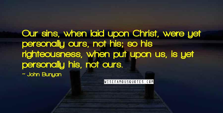 John Bunyan Quotes: Our sins, when laid upon Christ, were yet personally ours, not his; so his righteousness, when put upon us, is yet personally his, not ours.