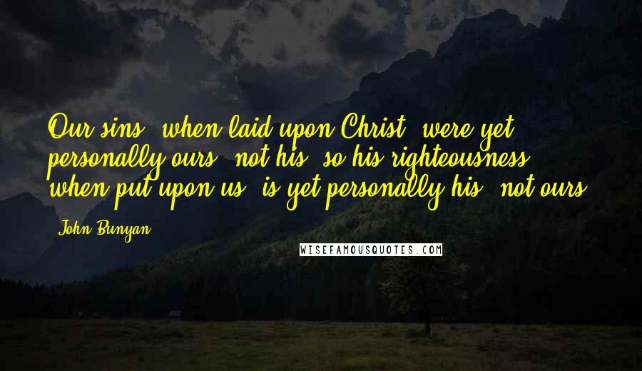 John Bunyan Quotes: Our sins, when laid upon Christ, were yet personally ours, not his; so his righteousness, when put upon us, is yet personally his, not ours.