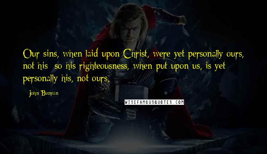 John Bunyan Quotes: Our sins, when laid upon Christ, were yet personally ours, not his; so his righteousness, when put upon us, is yet personally his, not ours.