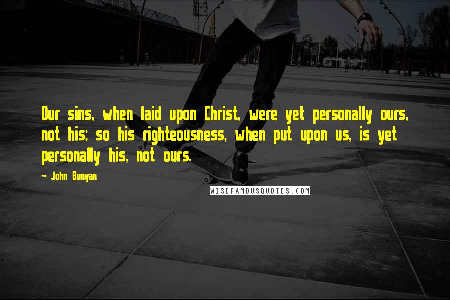 John Bunyan Quotes: Our sins, when laid upon Christ, were yet personally ours, not his; so his righteousness, when put upon us, is yet personally his, not ours.