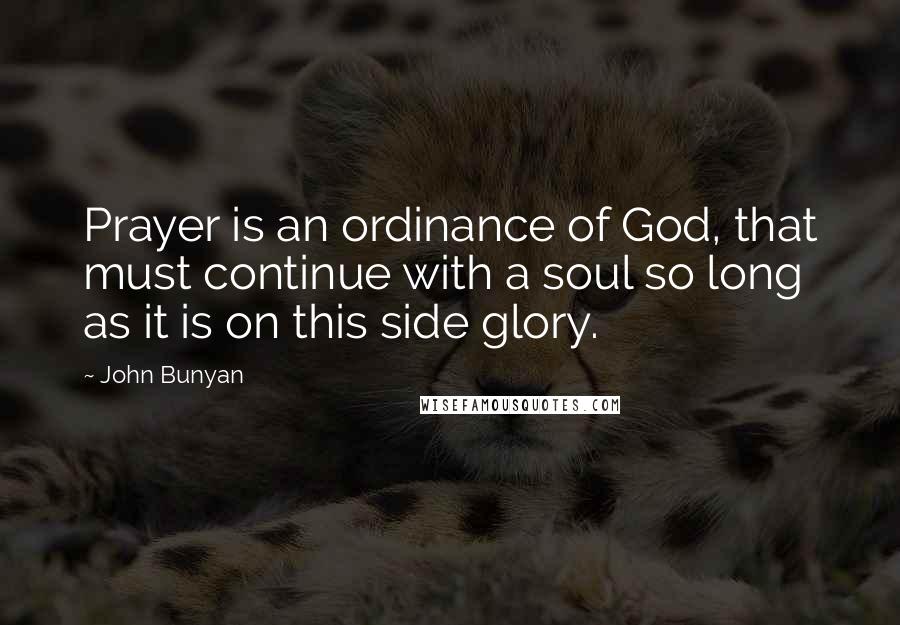 John Bunyan Quotes: Prayer is an ordinance of God, that must continue with a soul so long as it is on this side glory.