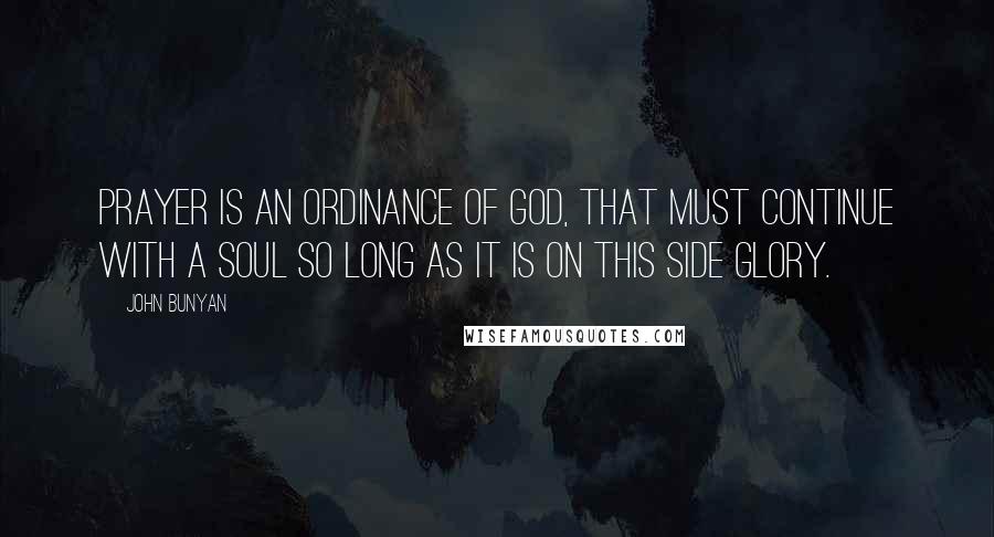 John Bunyan Quotes: Prayer is an ordinance of God, that must continue with a soul so long as it is on this side glory.