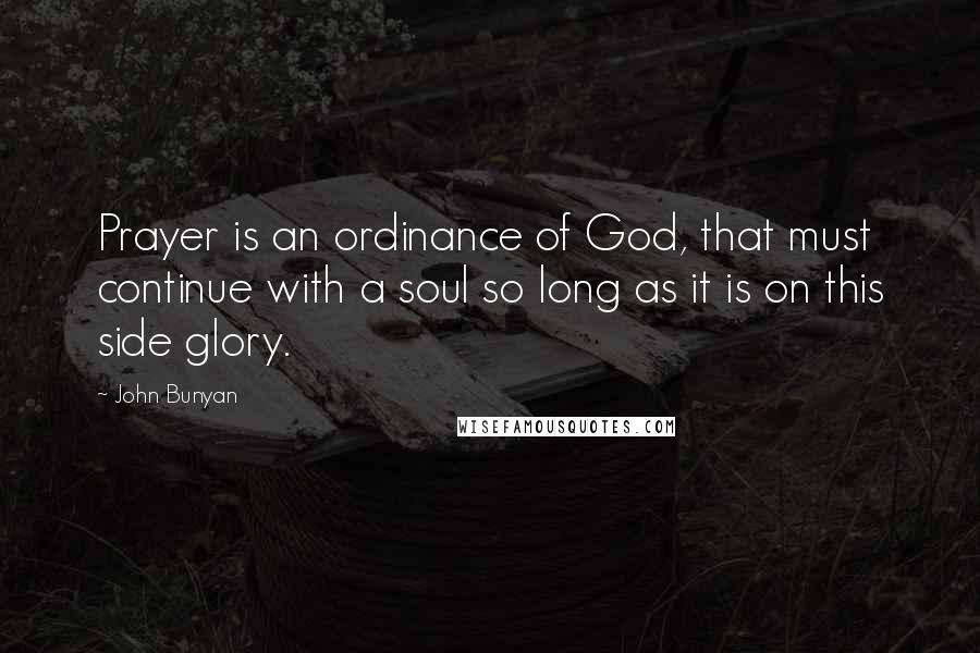 John Bunyan Quotes: Prayer is an ordinance of God, that must continue with a soul so long as it is on this side glory.