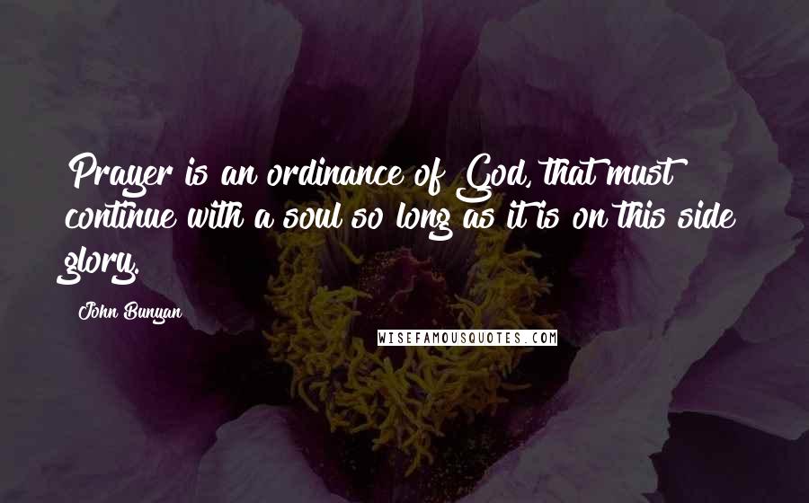 John Bunyan Quotes: Prayer is an ordinance of God, that must continue with a soul so long as it is on this side glory.