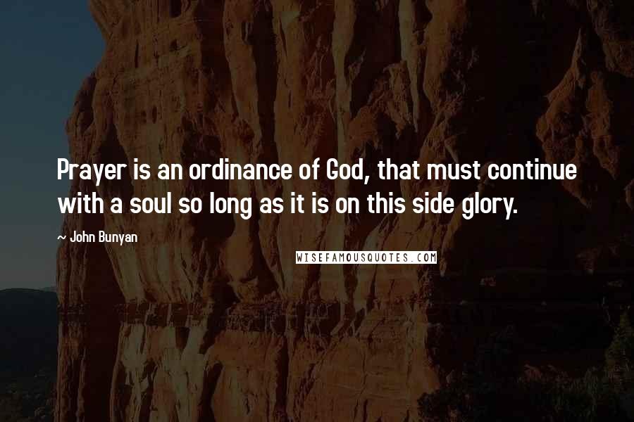 John Bunyan Quotes: Prayer is an ordinance of God, that must continue with a soul so long as it is on this side glory.