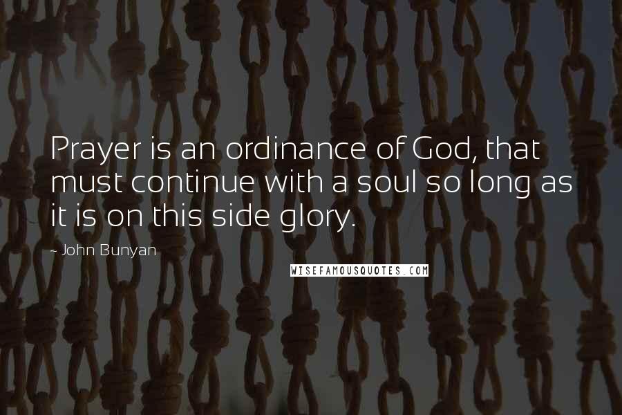 John Bunyan Quotes: Prayer is an ordinance of God, that must continue with a soul so long as it is on this side glory.