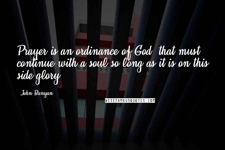 John Bunyan Quotes: Prayer is an ordinance of God, that must continue with a soul so long as it is on this side glory.