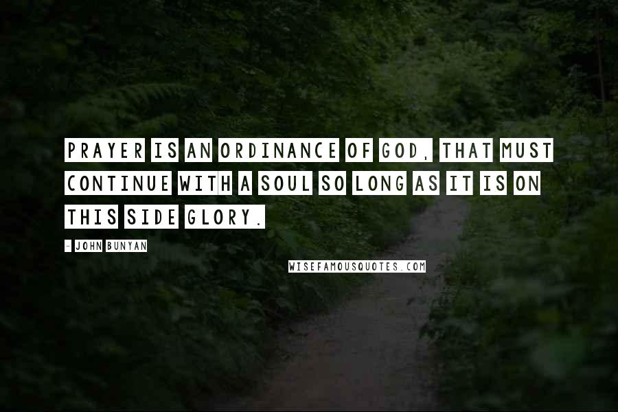 John Bunyan Quotes: Prayer is an ordinance of God, that must continue with a soul so long as it is on this side glory.