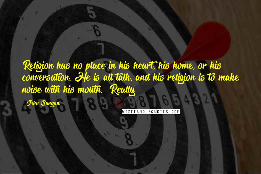 John Bunyan Quotes: Religion has no place in his heart, his home, or his conversation. He is all talk, and his religion is to make noise with his mouth.""Really!