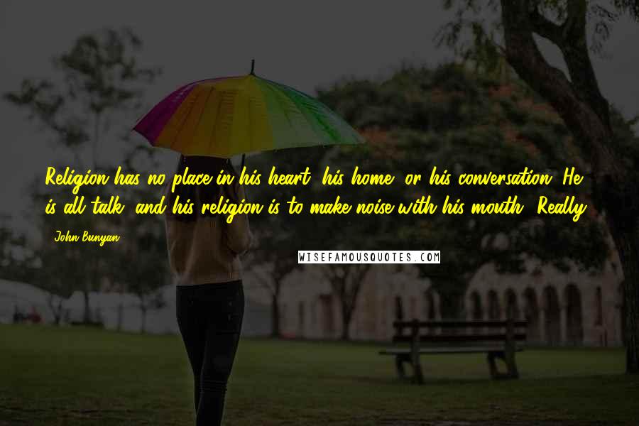 John Bunyan Quotes: Religion has no place in his heart, his home, or his conversation. He is all talk, and his religion is to make noise with his mouth.""Really!