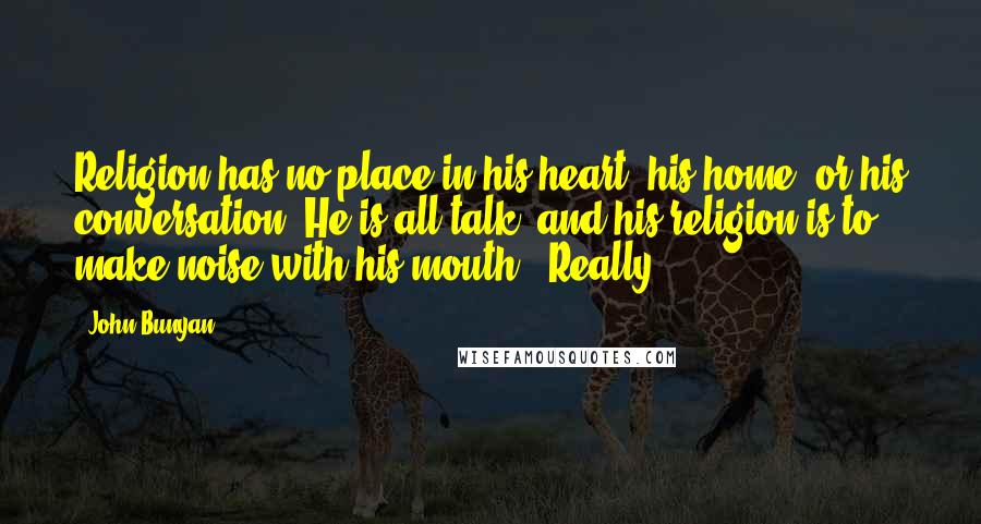 John Bunyan Quotes: Religion has no place in his heart, his home, or his conversation. He is all talk, and his religion is to make noise with his mouth.""Really!