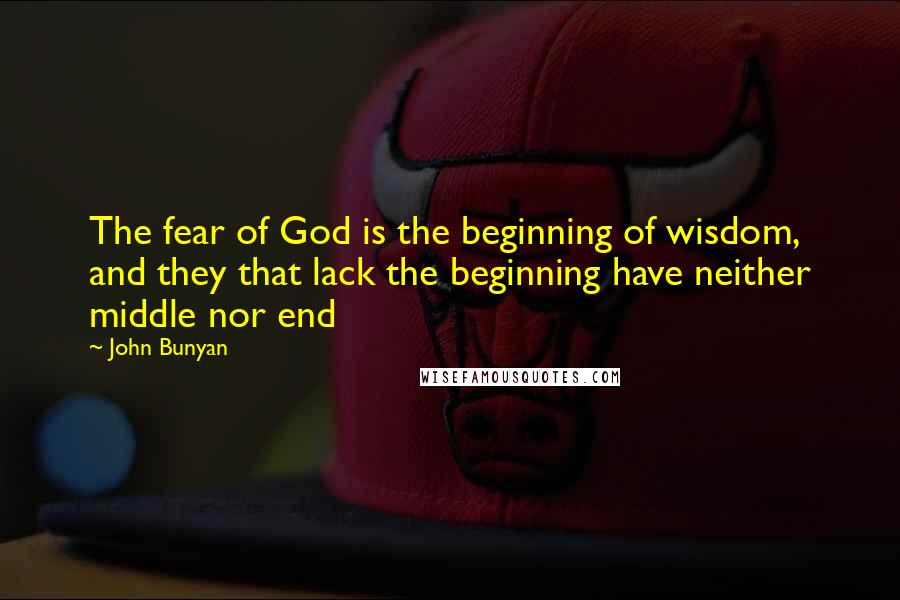 John Bunyan Quotes: The fear of God is the beginning of wisdom, and they that lack the beginning have neither middle nor end