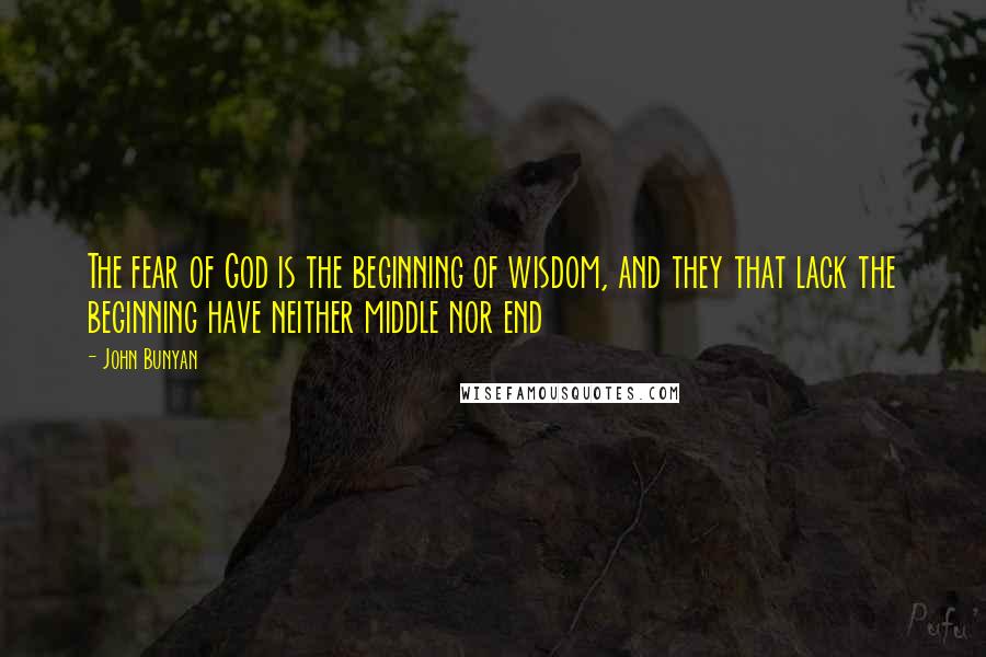 John Bunyan Quotes: The fear of God is the beginning of wisdom, and they that lack the beginning have neither middle nor end