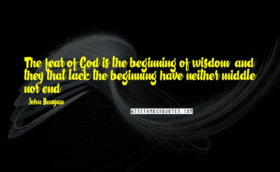 John Bunyan Quotes: The fear of God is the beginning of wisdom, and they that lack the beginning have neither middle nor end