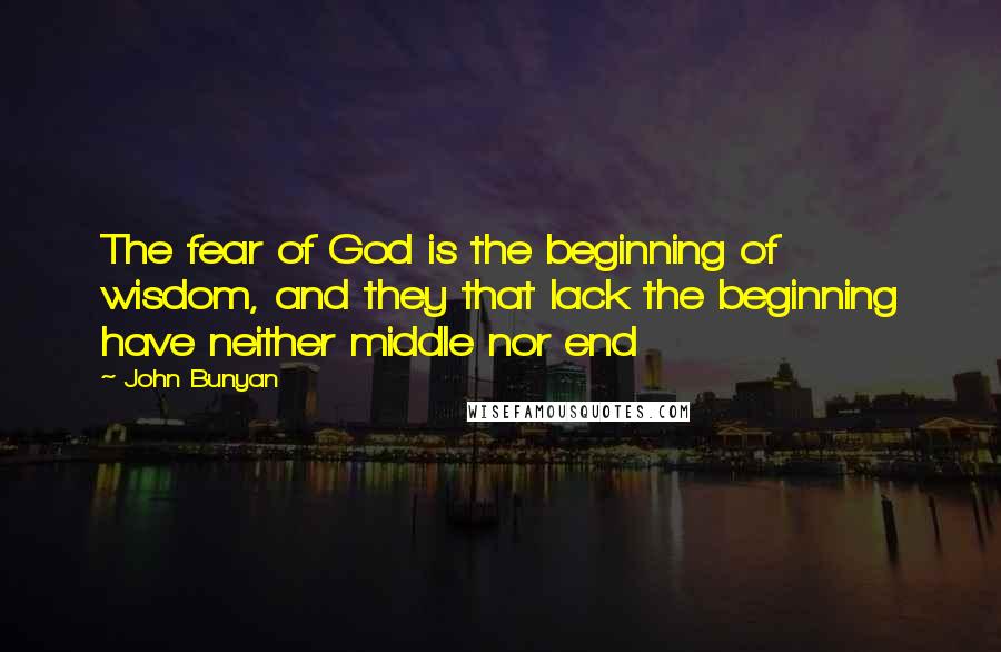 John Bunyan Quotes: The fear of God is the beginning of wisdom, and they that lack the beginning have neither middle nor end