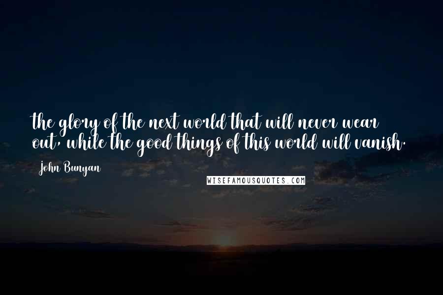 John Bunyan Quotes: the glory of the next world that will never wear out, while the good things of this world will vanish.