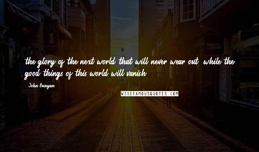 John Bunyan Quotes: the glory of the next world that will never wear out, while the good things of this world will vanish.