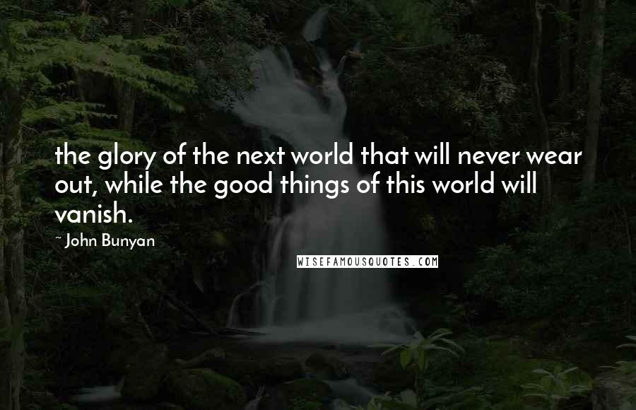 John Bunyan Quotes: the glory of the next world that will never wear out, while the good things of this world will vanish.