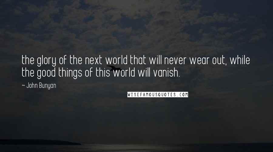 John Bunyan Quotes: the glory of the next world that will never wear out, while the good things of this world will vanish.