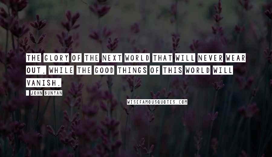 John Bunyan Quotes: the glory of the next world that will never wear out, while the good things of this world will vanish.